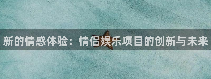 焦点娱乐官网：新的情感体验：情侣娱乐项目的创新与未来