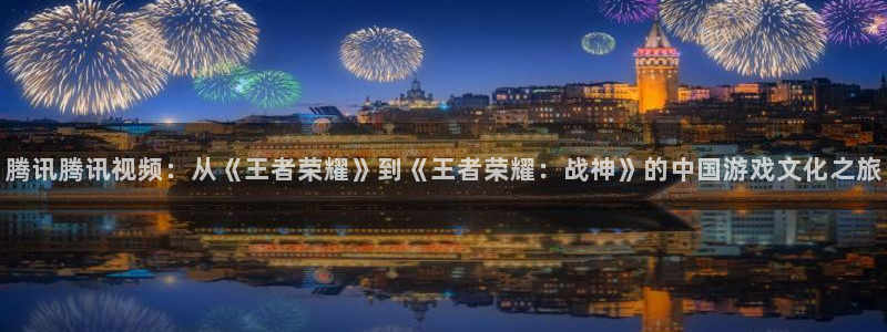 焦点娱乐官网：腾讯腾讯视频：从《王者荣耀》到《王者荣耀：战神》的中国游戏文化之旅
